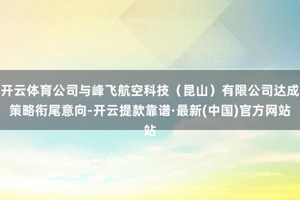 开云体育公司与峰飞航空科技（昆山）有限公司达成策略衔尾意向-开云提款靠谱·最新(中国)官方网站