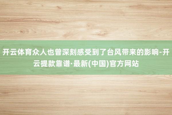 开云体育众人也曾深刻感受到了台风带来的影响-开云提款靠谱·最新(中国)官方网站