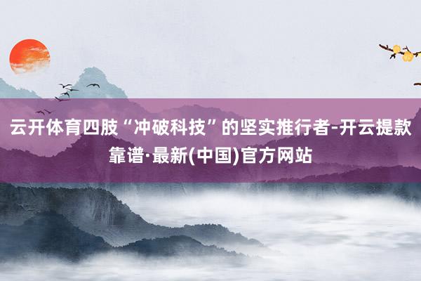 云开体育四肢“冲破科技”的坚实推行者-开云提款靠谱·最新(中国)官方网站