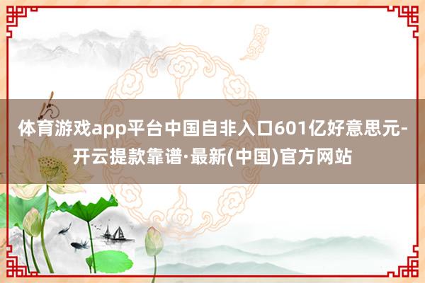 体育游戏app平台中国自非入口601亿好意思元-开云提款靠谱·最新(中国)官方网站