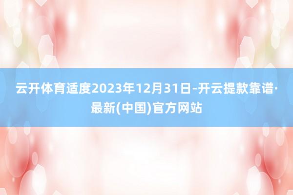 云开体育适度2023年12月31日-开云提款靠谱·最新(中国)官方网站