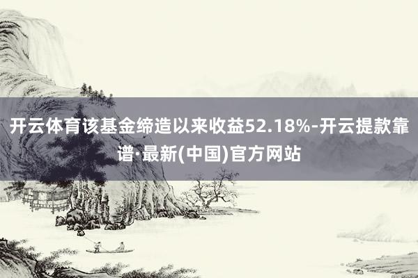 开云体育该基金缔造以来收益52.18%-开云提款靠谱·最新(中国)官方网站