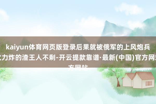 kaiyun体育网页版登录后果就被俄军的上风炮兵火力炸的渣王人不剩-开云提款靠谱·最新(中国)官方网站