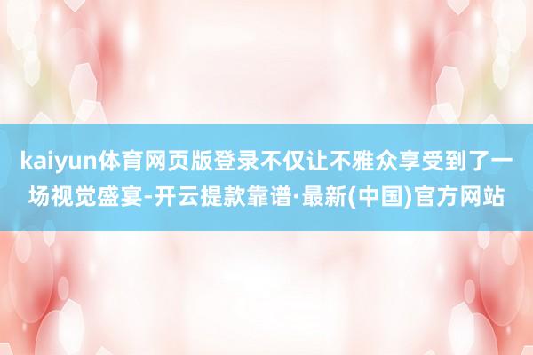 kaiyun体育网页版登录不仅让不雅众享受到了一场视觉盛宴-开云提款靠谱·最新(中国)官方网站