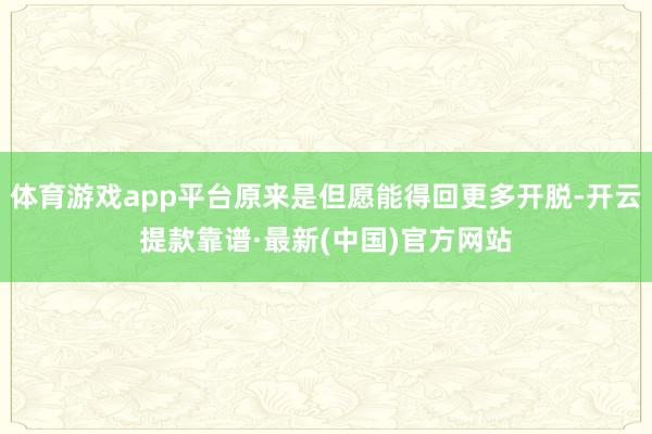 体育游戏app平台原来是但愿能得回更多开脱-开云提款靠谱·最新(中国)官方网站