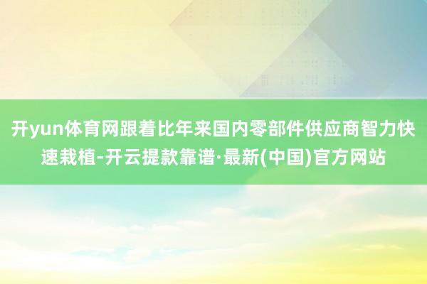 开yun体育网跟着比年来国内零部件供应商智力快速栽植-开云提款靠谱·最新(中国)官方网站