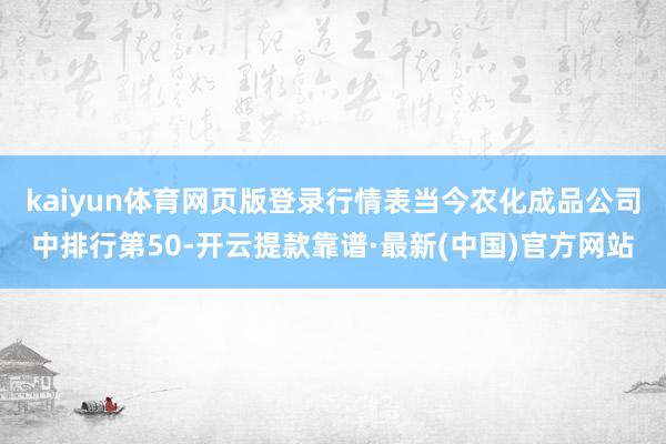 kaiyun体育网页版登录行情表当今农化成品公司中排行第50-开云提款靠谱·最新(中国)官方网站