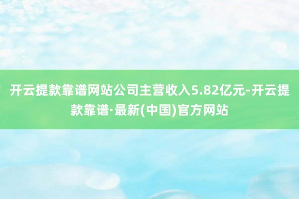 开云提款靠谱网站公司主营收入5.82亿元-开云提款靠谱·最新(中国)官方网站