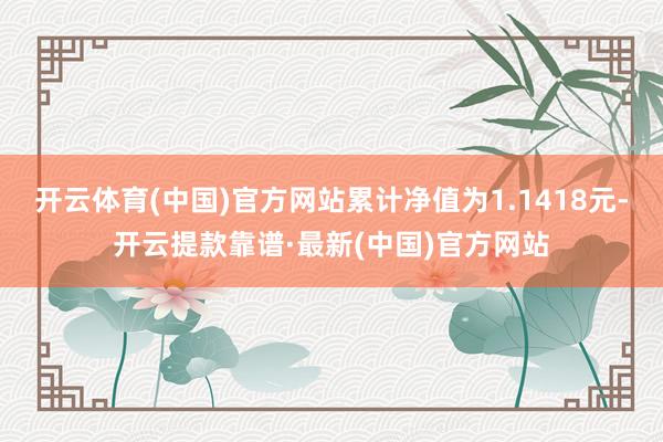 开云体育(中国)官方网站累计净值为1.1418元-开云提款靠谱·最新(中国)官方网站