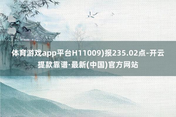 体育游戏app平台H11009)报235.02点-开云提款靠谱·最新(中国)官方网站