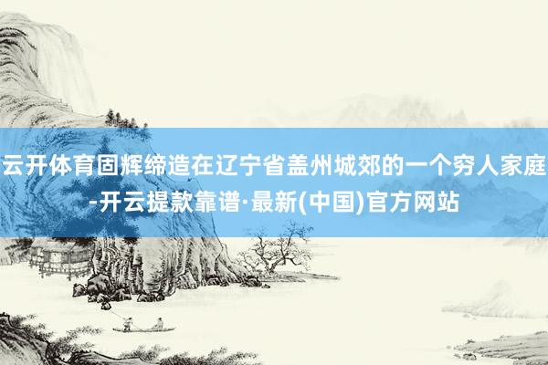 云开体育固辉缔造在辽宁省盖州城郊的一个穷人家庭-开云提款靠谱·最新(中国)官方网站