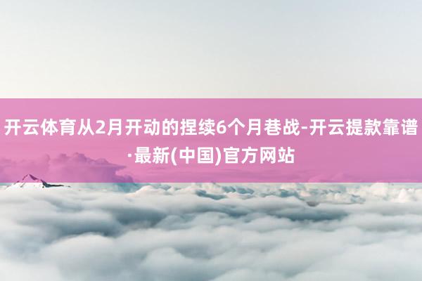 开云体育从2月开动的捏续6个月巷战-开云提款靠谱·最新(中国)官方网站