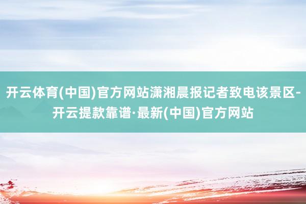 开云体育(中国)官方网站潇湘晨报记者致电该景区-开云提款靠谱·最新(中国)官方网站