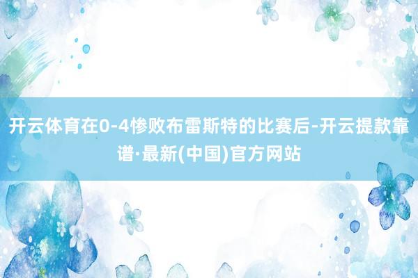 开云体育在0-4惨败布雷斯特的比赛后-开云提款靠谱·最新(中国)官方网站