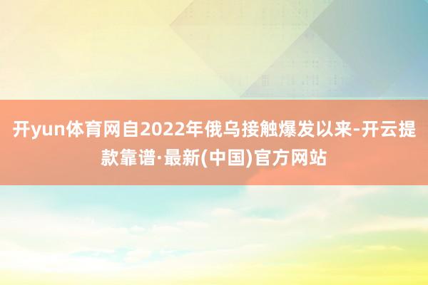 开yun体育网自2022年俄乌接触爆发以来-开云提款靠谱·最新(中国)官方网站