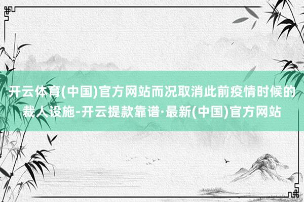 开云体育(中国)官方网站而况取消此前疫情时候的裁人设施-开云提款靠谱·最新(中国)官方网站