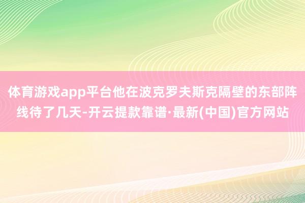 体育游戏app平台他在波克罗夫斯克隔壁的东部阵线待了几天-开云提款靠谱·最新(中国)官方网站