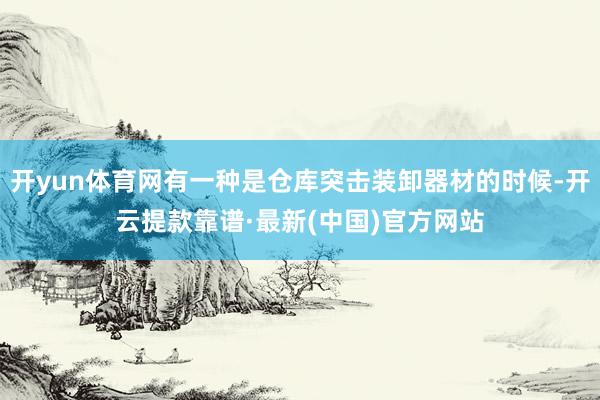 开yun体育网有一种是仓库突击装卸器材的时候-开云提款靠谱·最新(中国)官方网站