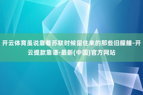 开云体育虽说靠着苏联时候留住来的那些旧艨艟-开云提款靠谱·最新(中国)官方网站