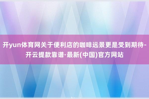 开yun体育网关于便利店的咖啡远景更是受到期待-开云提款靠谱·最新(中国)官方网站