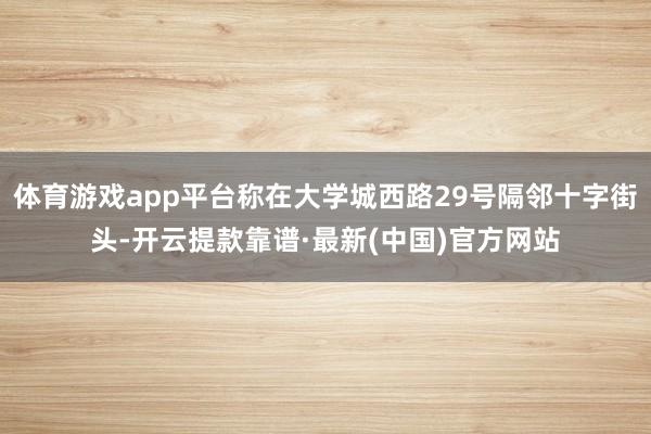 体育游戏app平台称在大学城西路29号隔邻十字街头-开云提款靠谱·最新(中国)官方网站