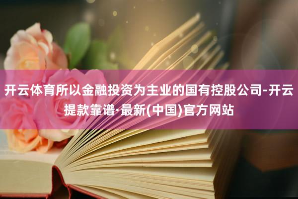 开云体育所以金融投资为主业的国有控股公司-开云提款靠谱·最新(中国)官方网站