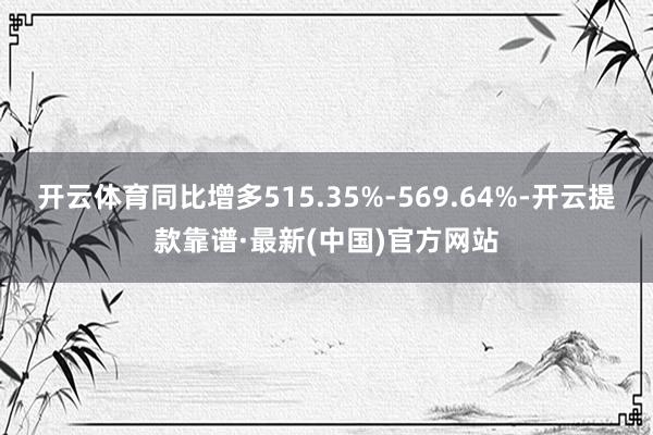 开云体育同比增多515.35%-569.64%-开云提款靠谱·最新(中国)官方网站