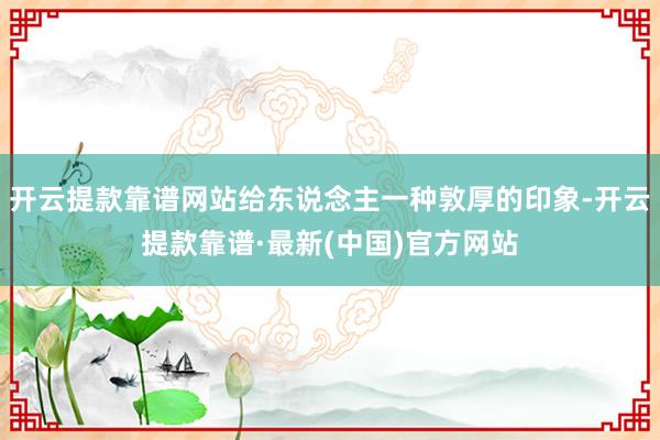 开云提款靠谱网站给东说念主一种敦厚的印象-开云提款靠谱·最新(中国)官方网站