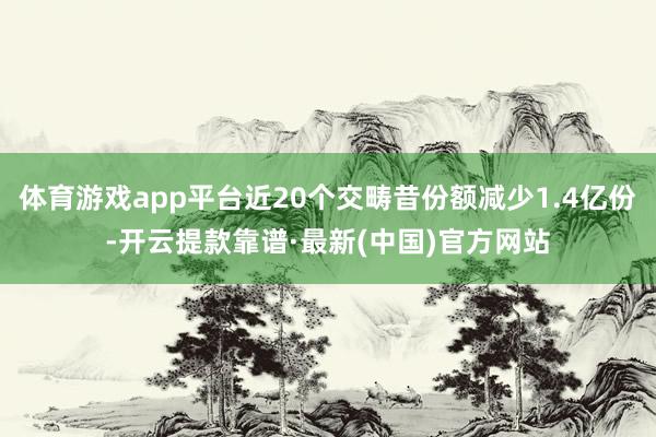 体育游戏app平台近20个交畴昔份额减少1.4亿份-开云提款靠谱·最新(中国)官方网站