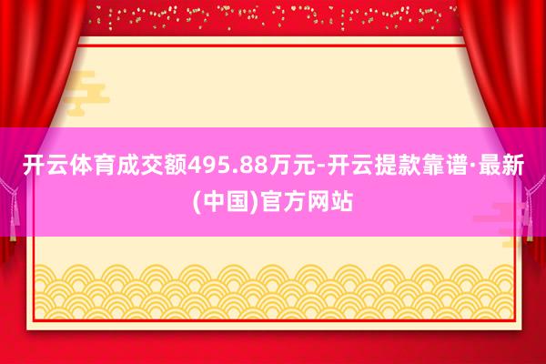 开云体育成交额495.88万元-开云提款靠谱·最新(中国)官方网站