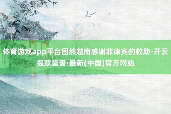 体育游戏app平台固然越南感谢菲律宾的救助-开云提款靠谱·最新(中国)官方网站