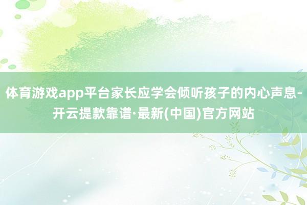 体育游戏app平台家长应学会倾听孩子的内心声息-开云提款靠谱·最新(中国)官方网站