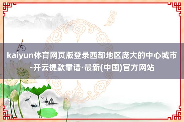 kaiyun体育网页版登录西部地区庞大的中心城市-开云提款靠谱·最新(中国)官方网站