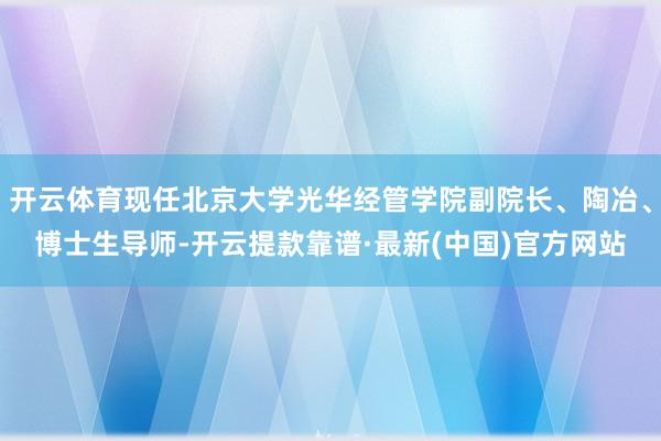 开云体育现任北京大学光华经管学院副院长、陶冶、博士生导师-开云提款靠谱·最新(中国)官方网站