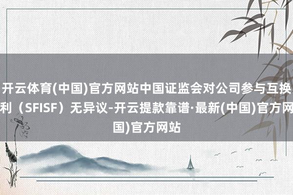 开云体育(中国)官方网站中国证监会对公司参与互换便利（SFISF）无异议-开云提款靠谱·最新(中国)官方网站