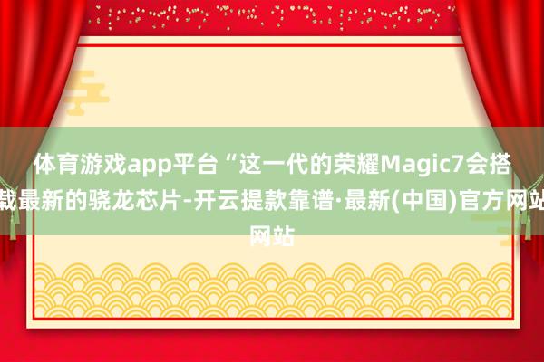 体育游戏app平台“这一代的荣耀Magic7会搭载最新的骁龙芯片-开云提款靠谱·最新(中国)官方网站