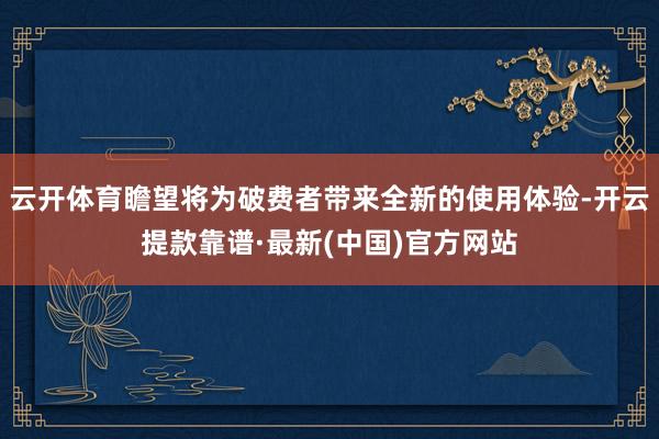 云开体育瞻望将为破费者带来全新的使用体验-开云提款靠谱·最新(中国)官方网站