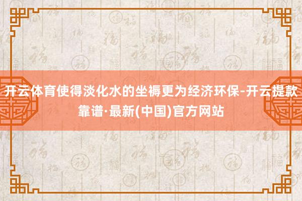 开云体育使得淡化水的坐褥更为经济环保-开云提款靠谱·最新(中国)官方网站