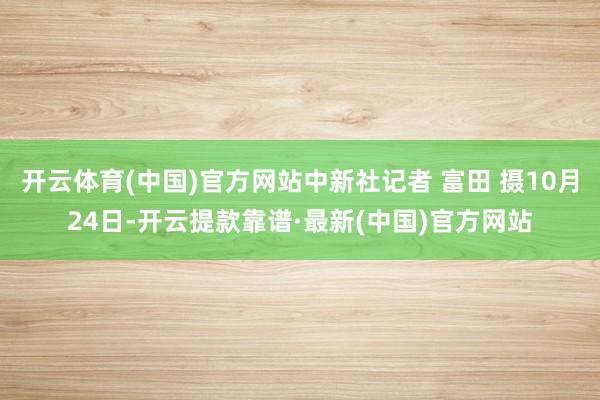 开云体育(中国)官方网站中新社记者 富田 摄10月24日-开云提款靠谱·最新(中国)官方网站