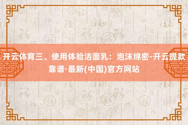 开云体育三、使用体验洁面乳：泡沫绵密-开云提款靠谱·最新(中国)官方网站