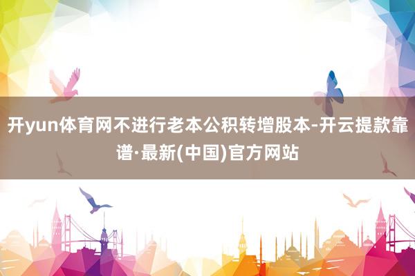 开yun体育网不进行老本公积转增股本-开云提款靠谱·最新(中国)官方网站