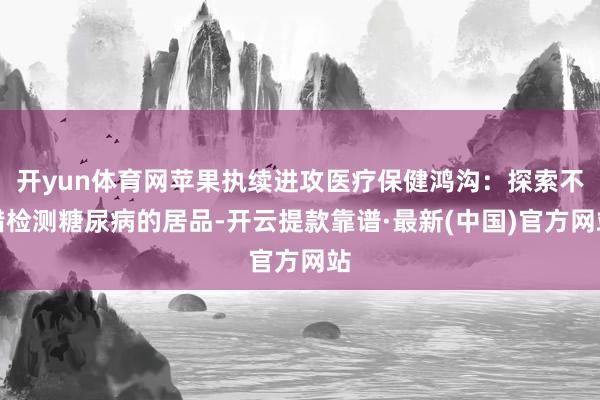 开yun体育网苹果执续进攻医疗保健鸿沟：探索不错检测糖尿病的居品-开云提款靠谱·最新(中国)官方网站