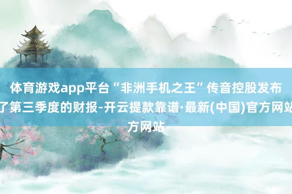 体育游戏app平台“非洲手机之王”传音控股发布了第三季度的财报-开云提款靠谱·最新(中国)官方网站