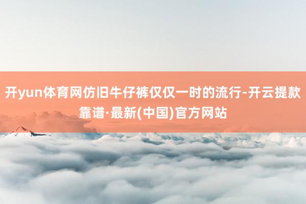 开yun体育网仿旧牛仔裤仅仅一时的流行-开云提款靠谱·最新(中国)官方网站