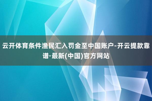 云开体育条件渔民汇入罚金至中国账户-开云提款靠谱·最新(中国)官方网站