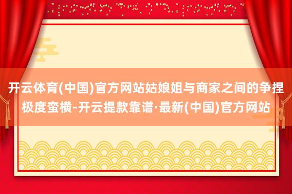 开云体育(中国)官方网站姑娘姐与商家之间的争捏极度蛮横-开云提款靠谱·最新(中国)官方网站