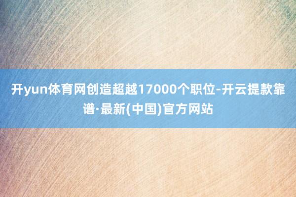 开yun体育网创造超越17000个职位-开云提款靠谱·最新(中国)官方网站