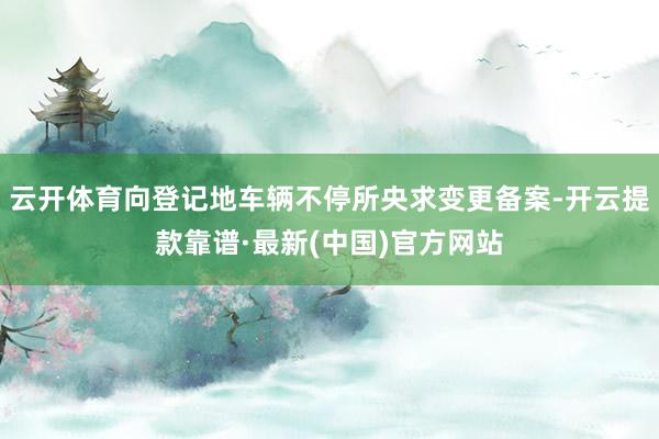 云开体育向登记地车辆不停所央求变更备案-开云提款靠谱·最新(中国)官方网站