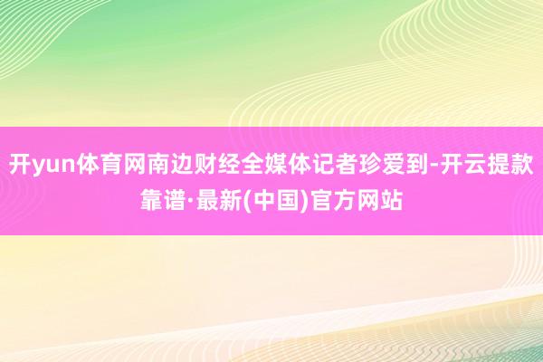 开yun体育网南边财经全媒体记者珍爱到-开云提款靠谱·最新(中国)官方网站