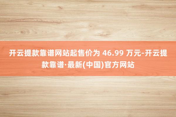 开云提款靠谱网站起售价为 46.99 万元-开云提款靠谱·最新(中国)官方网站